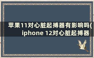 苹果11对心脏起搏器有影响吗(iphone 12对心脏起搏器)